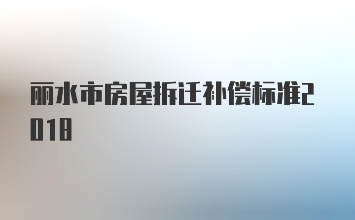 丽水市房屋拆迁补偿标准2018