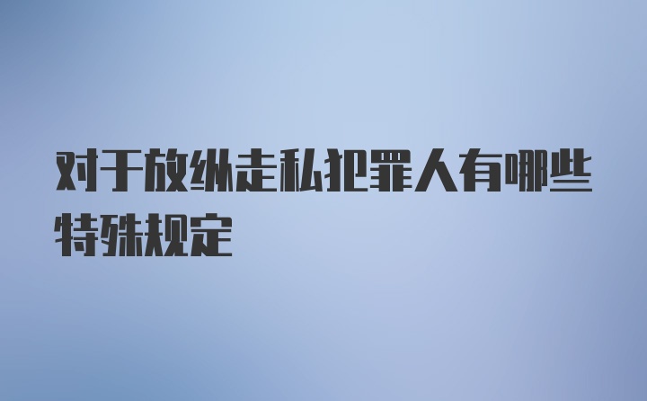 对于放纵走私犯罪人有哪些特殊规定