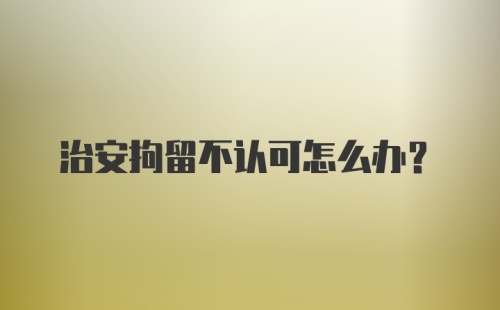 治安拘留不认可怎么办？