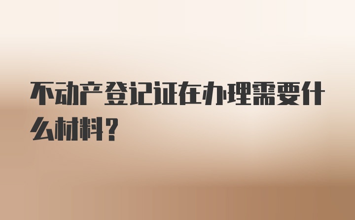 不动产登记证在办理需要什么材料？