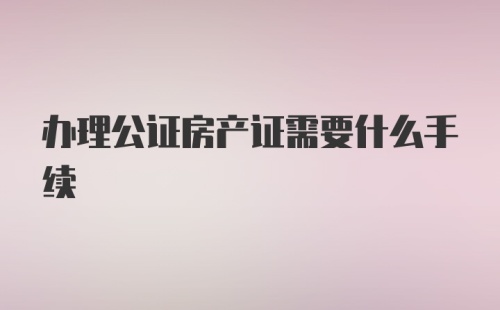 办理公证房产证需要什么手续