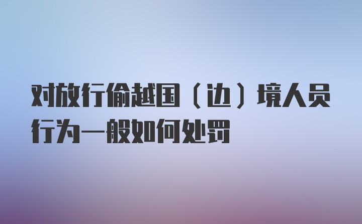 对放行偷越国（边）境人员行为一般如何处罚