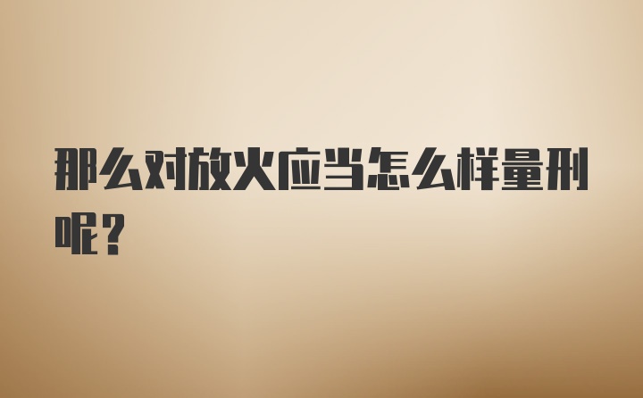 那么对放火应当怎么样量刑呢？