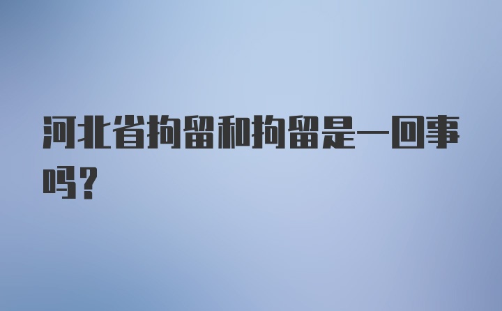 河北省拘留和拘留是一回事吗？