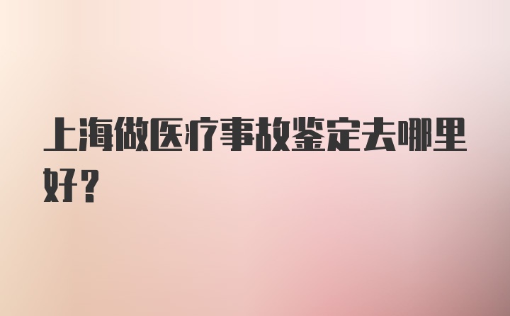 上海做医疗事故鉴定去哪里好？