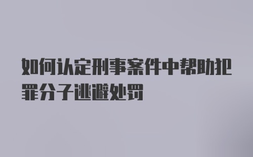 如何认定刑事案件中帮助犯罪分子逃避处罚