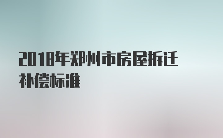 2018年郑州市房屋拆迁补偿标准