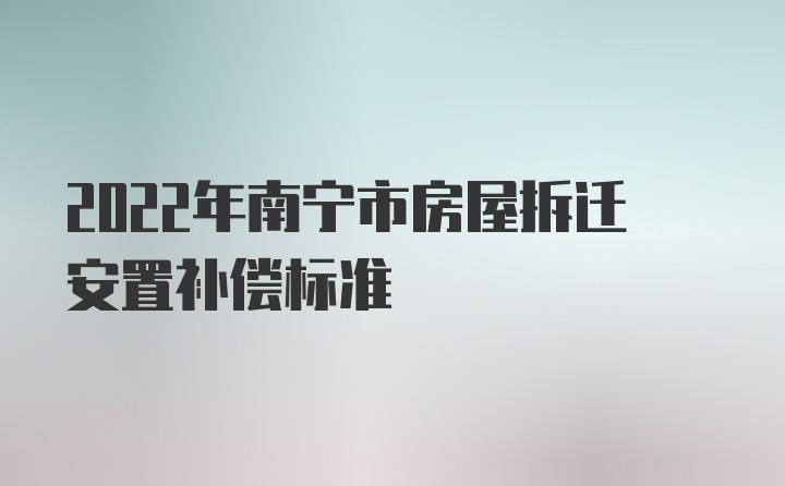 2022年南宁市房屋拆迁安置补偿标准