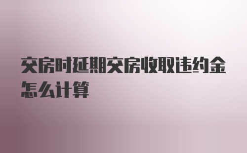 交房时延期交房收取违约金怎么计算