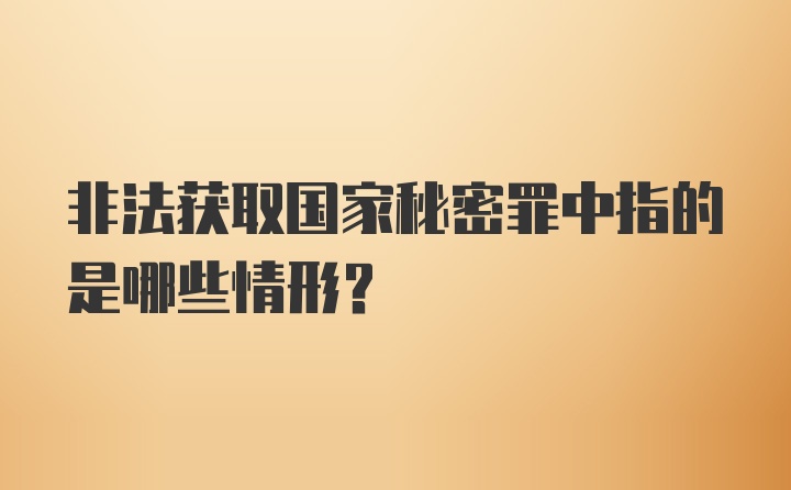 非法获取国家秘密罪中指的是哪些情形？