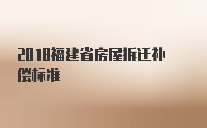 2018福建省房屋拆迁补偿标准