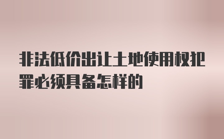 非法低价出让土地使用权犯罪必须具备怎样的