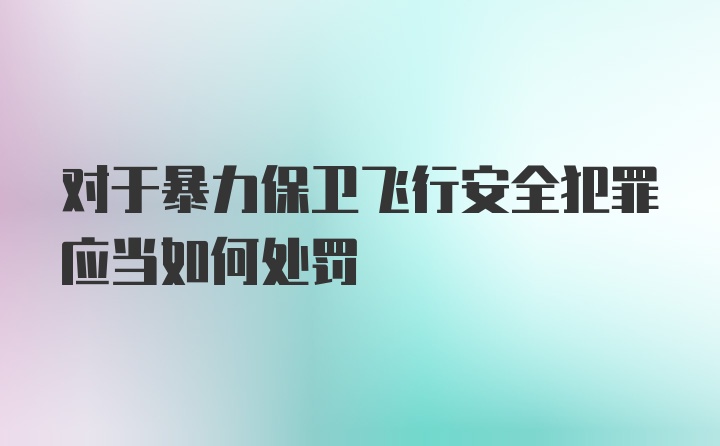 对于暴力保卫飞行安全犯罪应当如何处罚