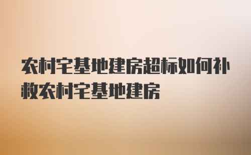 农村宅基地建房超标如何补救农村宅基地建房