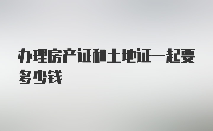 办理房产证和土地证一起要多少钱