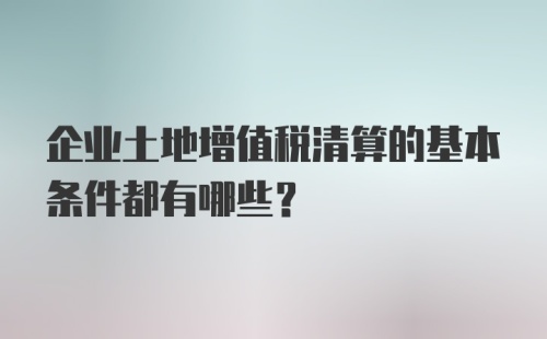 企业土地增值税清算的基本条件都有哪些？