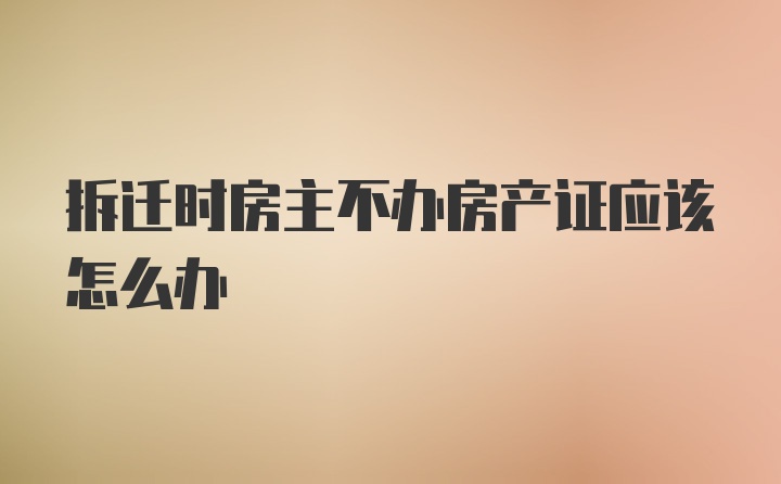 拆迁时房主不办房产证应该怎么办