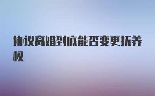 协议离婚到底能否变更抚养权