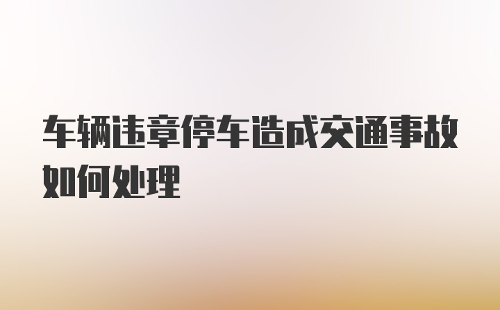 车辆违章停车造成交通事故如何处理