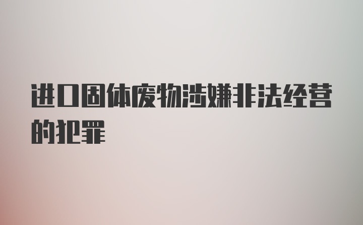 进口固体废物涉嫌非法经营的犯罪