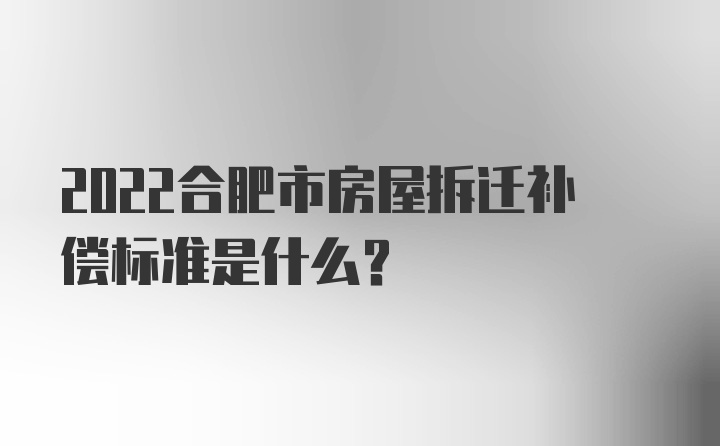 2022合肥市房屋拆迁补偿标准是什么？