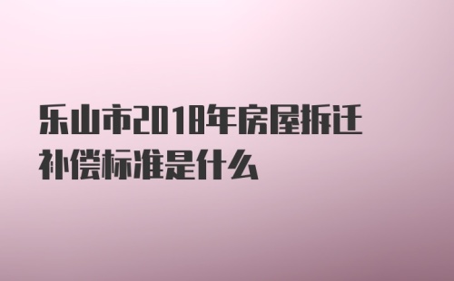 乐山市2018年房屋拆迁补偿标准是什么