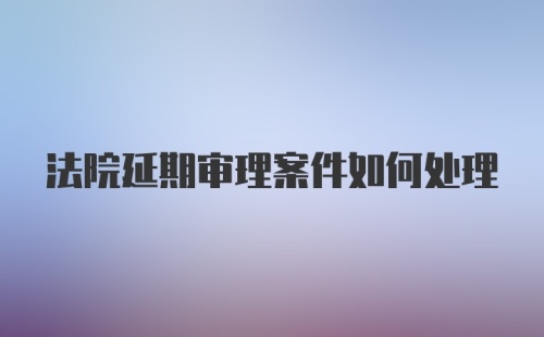 法院延期审理案件如何处理