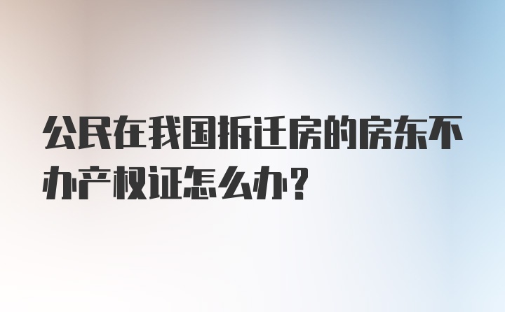 公民在我国拆迁房的房东不办产权证怎么办？