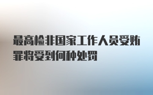 最高检非国家工作人员受贿罪将受到何种处罚