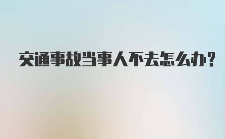 交通事故当事人不去怎么办？