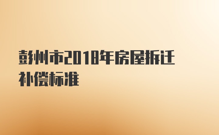 彭州市2018年房屋拆迁补偿标准