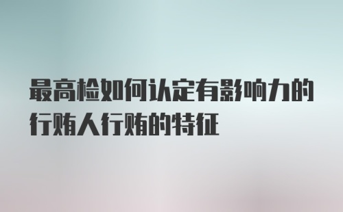 最高检如何认定有影响力的行贿人行贿的特征