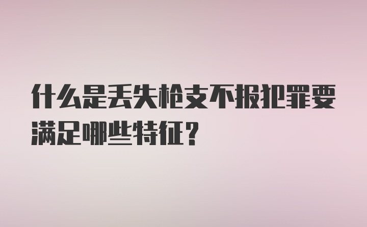 什么是丢失枪支不报犯罪要满足哪些特征？