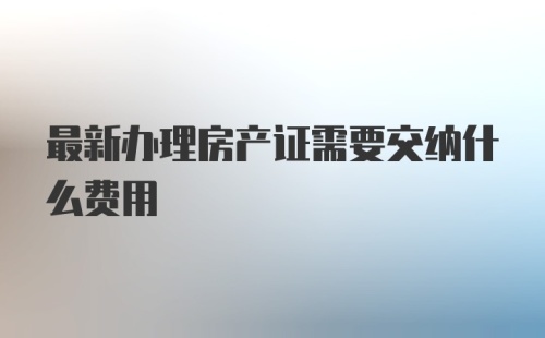 最新办理房产证需要交纳什么费用