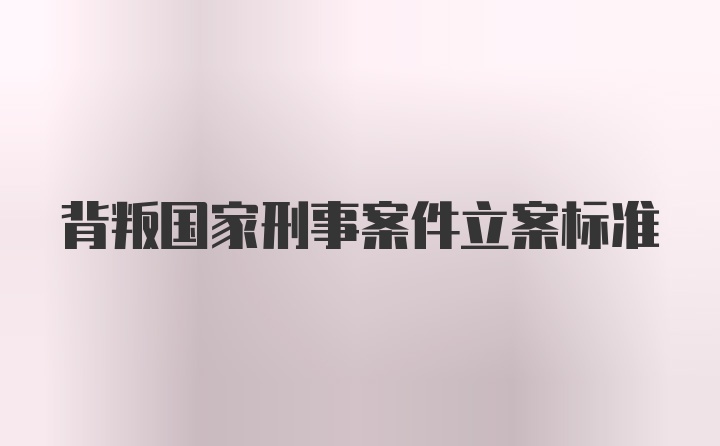 背叛国家刑事案件立案标准