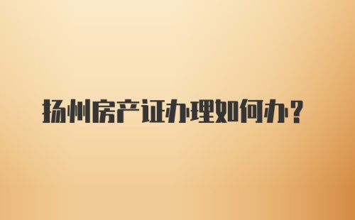 扬州房产证办理如何办？