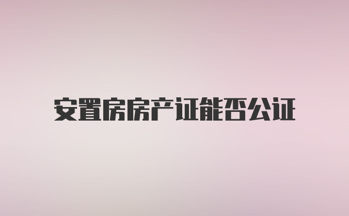 安置房房产证能否公证