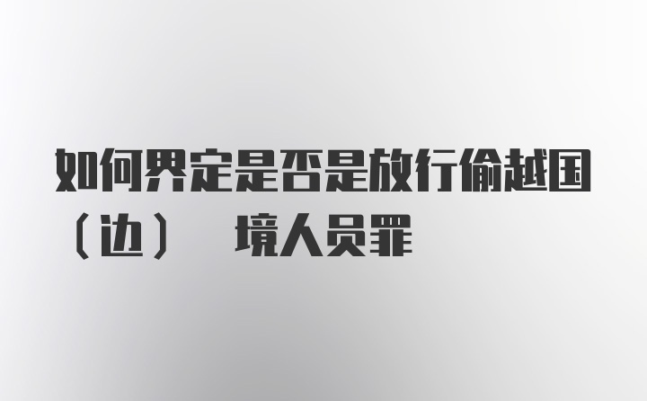 如何界定是否是放行偷越国(边) 境人员罪