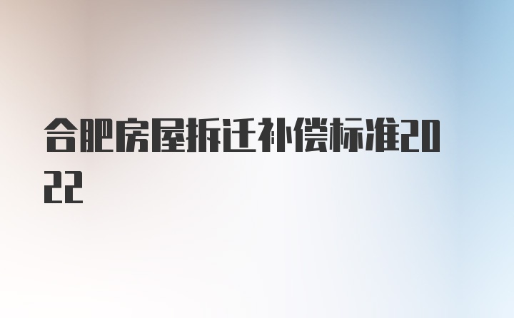 合肥房屋拆迁补偿标准2022