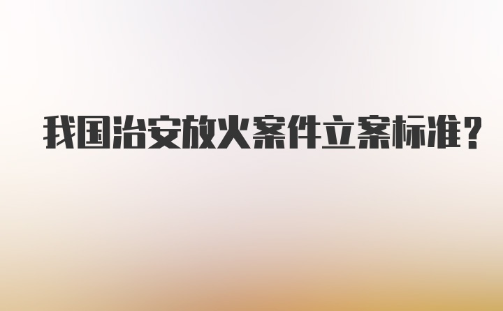 我国治安放火案件立案标准？