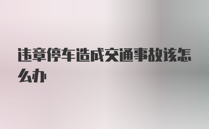 违章停车造成交通事故该怎么办