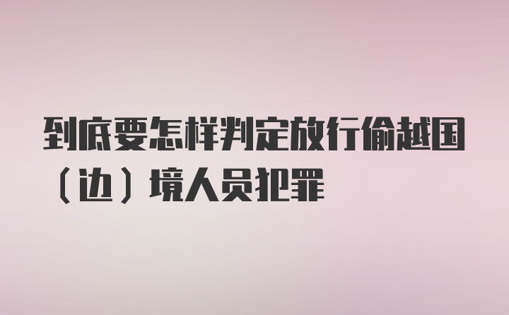 到底要怎样判定放行偷越国（边）境人员犯罪