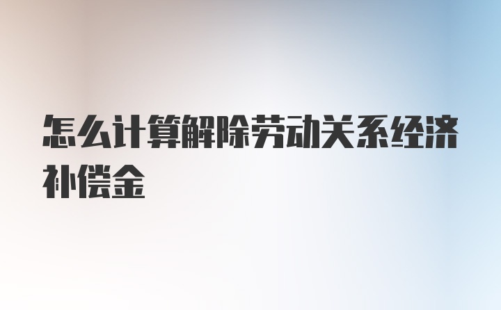 怎么计算解除劳动关系经济补偿金