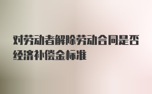 对劳动者解除劳动合同是否经济补偿金标准