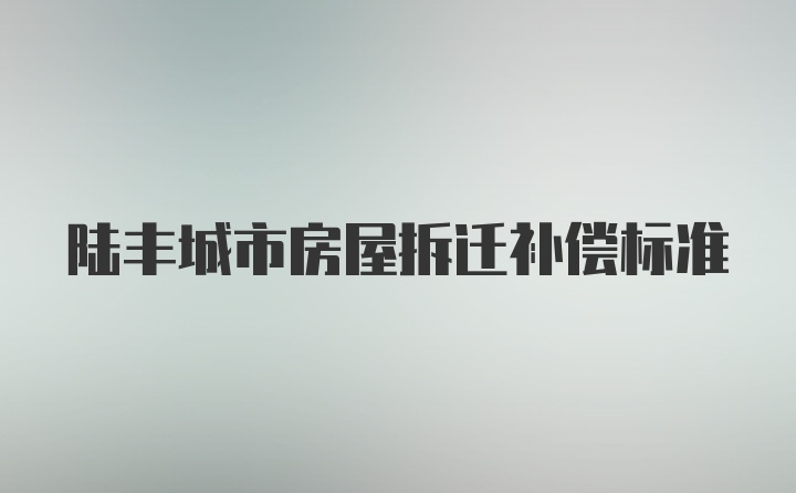 陆丰城市房屋拆迁补偿标准