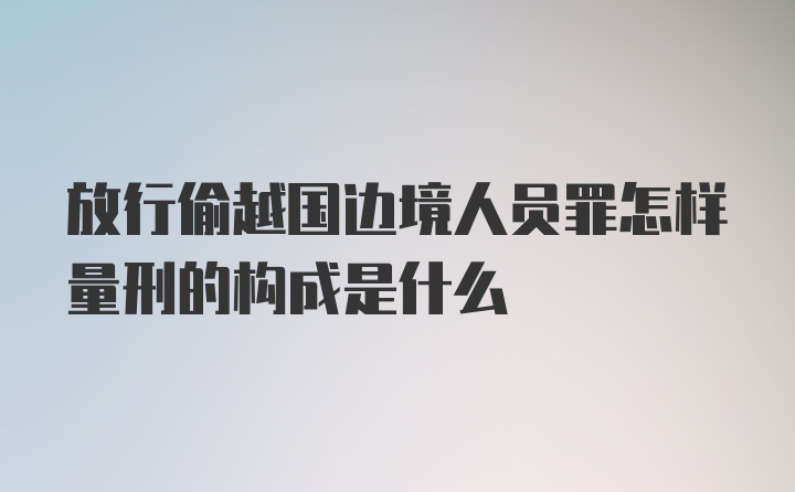 放行偷越国边境人员罪怎样量刑的构成是什么