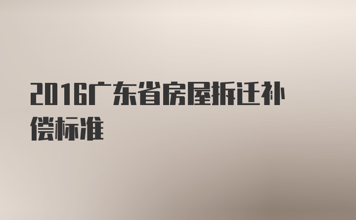 2016广东省房屋拆迁补偿标准