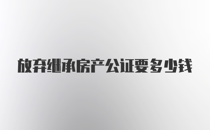 放弃继承房产公证要多少钱