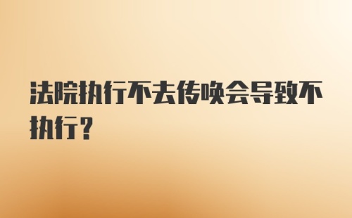 法院执行不去传唤会导致不执行?