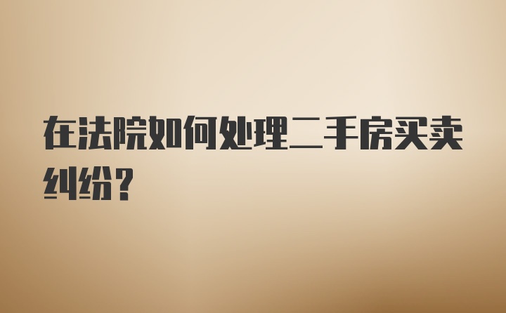 在法院如何处理二手房买卖纠纷？